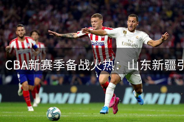 CBA新赛季备战火热：山东新疆引援加码，徐昕留洋遇阻